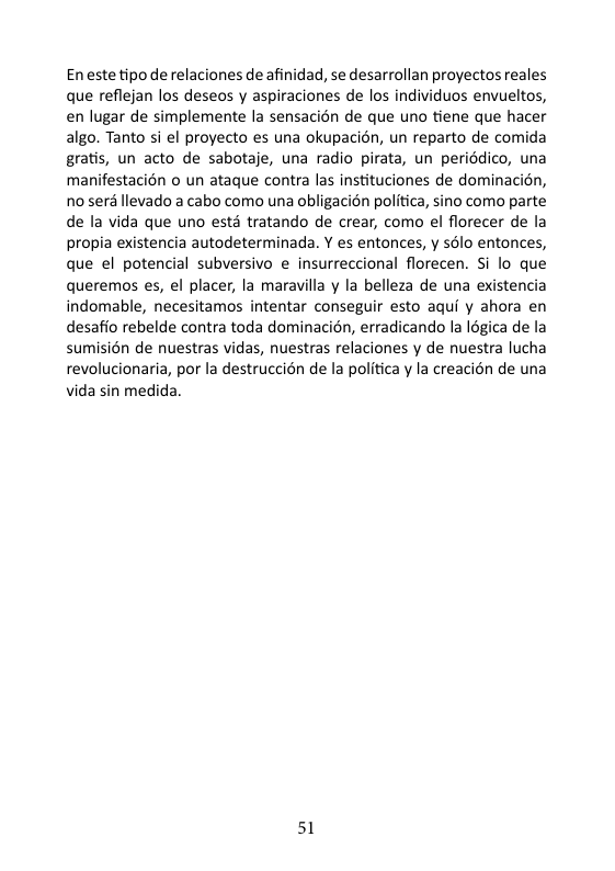 En este tipo de relaciones de afinidad, se desarrollan proyectos reales que reflejan los deseos y aspiraciones de los individuos envueltos, en lugar de simplemente la sensacién de que uno tiene que hacer algo. Tanto si el proyecto es una okupacién, un reparto de comida gratis, un acto de sabotaje, una radio pirata, un periédico, una manifestacién o un ataque contra las instituciones de dominacion, 0 seré levado a cabo como una obligacién politica, sino como parte de la vida que uno ests tratando de crear, como el florecer de la propia existencia autodeterminada. Y es entonces, y solo entonces, que el potencial subversivo e insurreccional florecen. Si lo que queremos es, el placer, la maravilla y la belleza de una existencia indomable, necesitamos intentar conseguir esto aqui y ahora en desafio rebelde contra toda dominacién, erradicando la I6gica de la sumisién de nuestras vidas, nuestras relaciones y de nuestra lucha revolucionaria, por la destruccién de la politica y la creacién de una vida sin medida. 